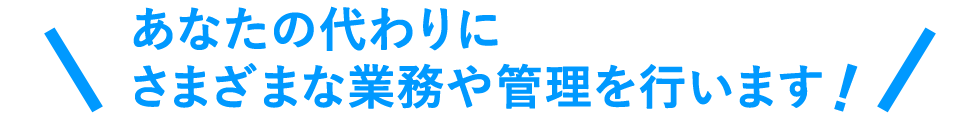 あなたの代わりにさまざまな業務や管理を行います！